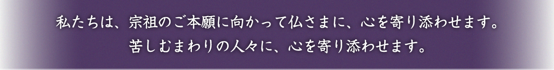 私たちは、宗祖のご本願に向かって仏さまに、心を寄り添わせます。苦しむまわりの人々に、心を寄り添わせます。