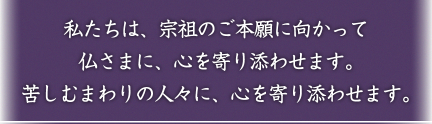 私たちは「宗祖のご本願」に向かって、仏さまに、⼼をよりそわせます。苦しむまわりの⼈々に、⼼をよりそわせます。